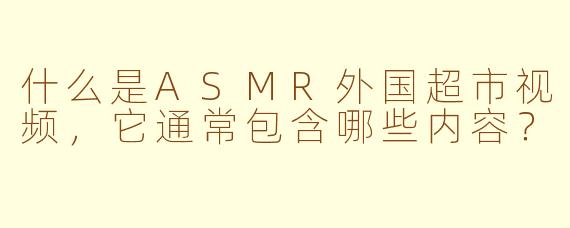 什么是ASMR外国超市视频，它通常包含哪些内容？