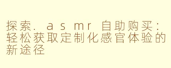 探索.asmr自助购买:轻松获取定制化感官体验的新途径