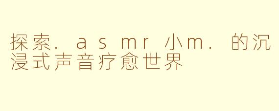 探索.asmr小m.的沉浸式声音疗愈世界