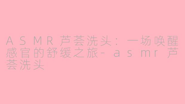 ASMR芦荟洗头：一场唤醒感官的舒缓之旅-asmr芦荟洗头
