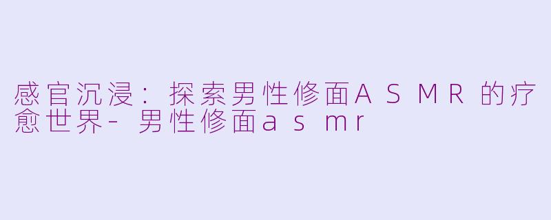 感官沉浸:探索男性修面ASMR的疗愈世界-男性修面asmr