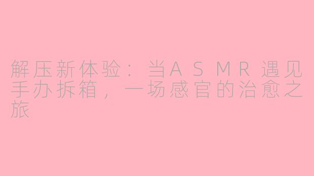 解压新体验：当ASMR遇见手办拆箱，一场感官的治愈之旅