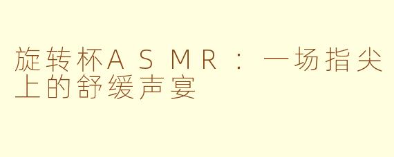 旋转杯ASMR:一场指尖上的舒缓声宴