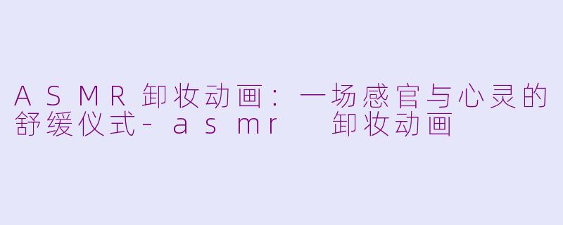 ASMR卸妆动画：一场感官与心灵的舒缓仪式-asmr 卸妆动画