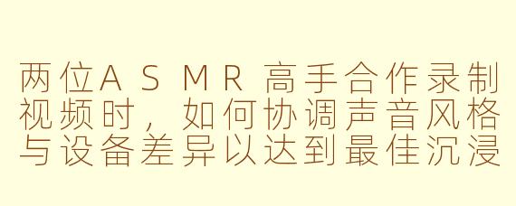 两位ASMR高手合作录制视频时，如何协调声音风格与设备差异以达到最佳沉浸效果？