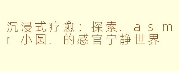 沉浸式疗愈:探索.asmr小圆.的感官宁静世界