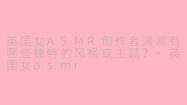 英国女ASMR创作者通常有哪些独特的风格或主题？-英国女asmr