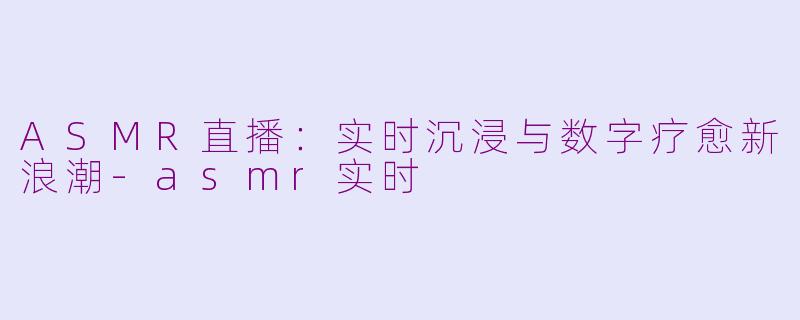 ASMR直播:实时沉浸与数字疗愈新浪潮-asmr实时