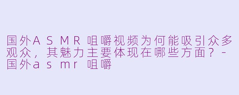 国外ASMR咀嚼视频为何能吸引众多观众，其魅力主要体现在哪些方面？-国外asmr咀嚼