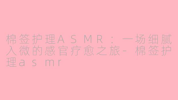 棉签护理ASMR：一场细腻入微的感官疗愈之旅-棉签护理asmr
