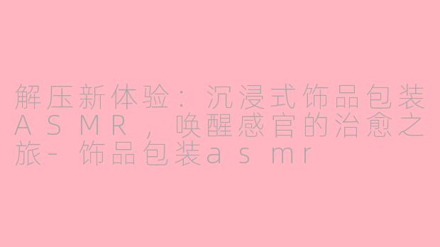 解压新体验：沉浸式饰品包装ASMR，唤醒感官的治愈之旅-饰品包装asmr