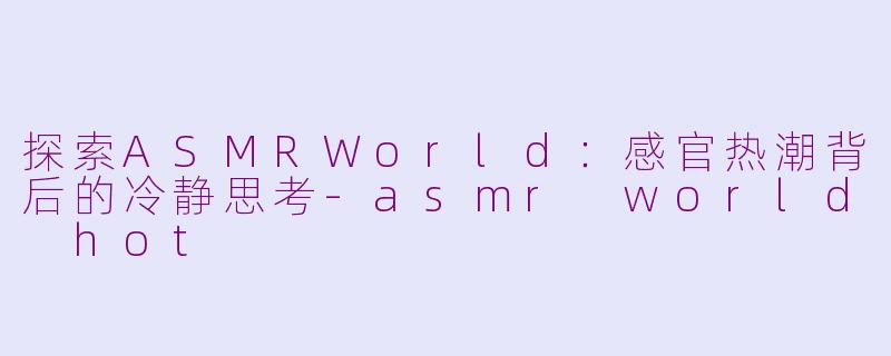 探索ASMRWorld：感官热潮背后的冷静思考-asmr world hot