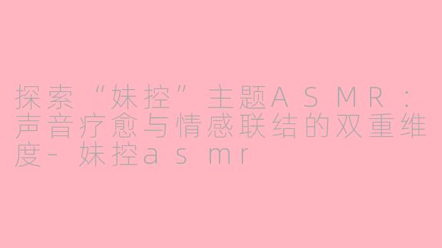 探索“妹控”主题ASMR：声音疗愈与情感联结的双重维度-妹控asmr