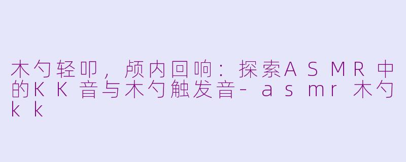 木勺轻叩，颅内回响：探索ASMR中的KK音与木勺触发音-asmr木勺kk