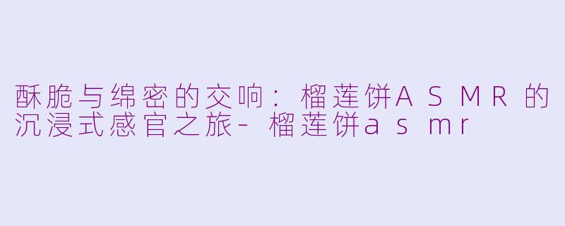 酥脆与绵密的交响：榴莲饼ASMR的沉浸式感官之旅-榴莲饼asmr