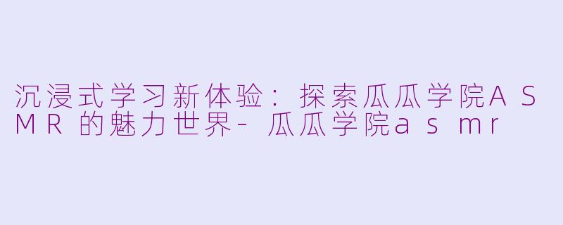 沉浸式学习新体验：探索瓜瓜学院ASMR的魅力世界-瓜瓜学院asmr