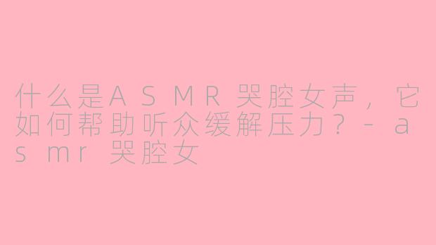 什么是ASMR哭腔女声，它如何帮助听众缓解压力？-asmr哭腔女