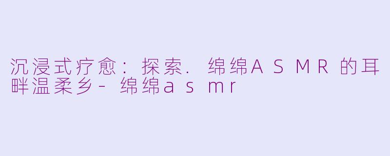 沉浸式疗愈：探索.绵绵ASMR的耳畔温柔乡-绵绵asmr