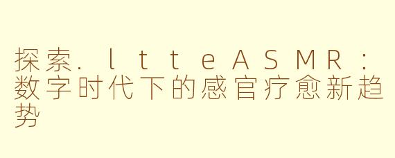 探索.ltteASMR：数字时代下的感官疗愈新趋势