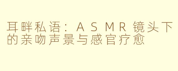 耳畔私语:ASMR镜头下的亲吻声景与感官疗愈
