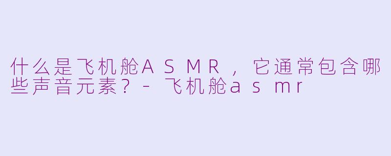 什么是飞机舱ASMR,它通常包含哪些声音元素?-飞机舱asmr