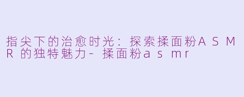 指尖下的治愈时光：探索揉面粉ASMR的独特魅力-揉面粉asmr