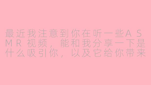 最近我注意到你在听一些ASMR视频，能和我分享一下是什么吸引你，以及它给你带来了什么感受吗？