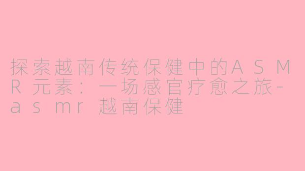 探索越南传统保健中的ASMR元素：一场感官疗愈之旅-asmr越南保健