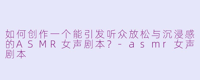 如何创作一个能引发听众放松与沉浸感的ASMR女声剧本？