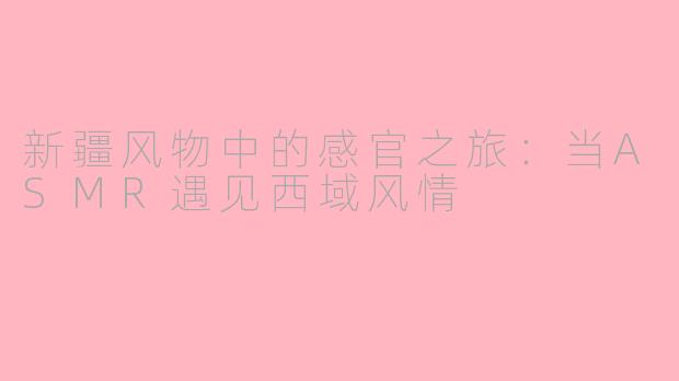 新疆风物中的感官之旅：当ASMR遇见西域风情