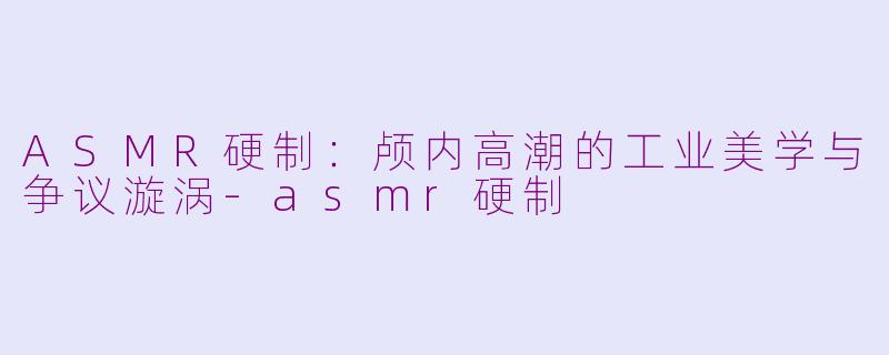 ASMR硬制：颅内高潮的工业美学与争议漩涡-asmr硬制
