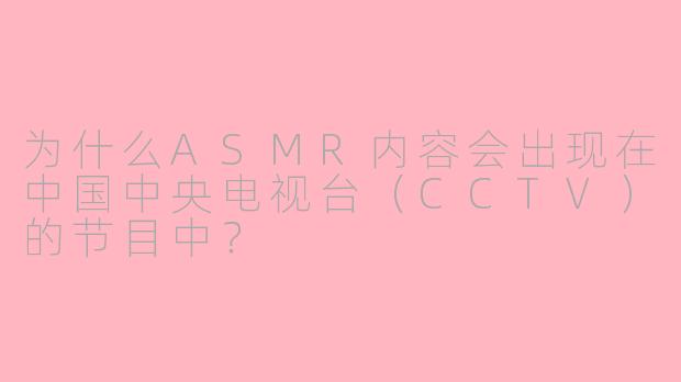 为什么ASMR内容会出现在中国中央电视台（CCTV）的节目中？