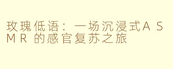 玫瑰低语：一场沉浸式ASMR的感官复苏之旅