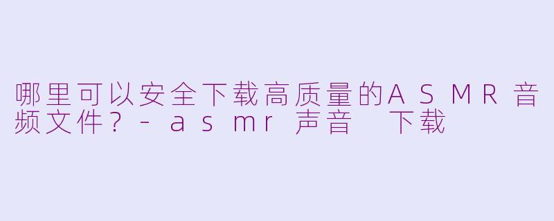 哪里可以安全下载高质量的ASMR音频文件？-asmr声音 下载