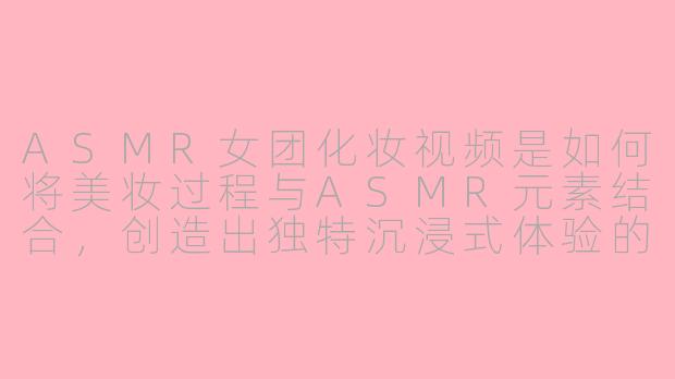 ASMR女团化妆视频是如何将美妆过程与ASMR元素结合，创造出独特沉浸式体验的？