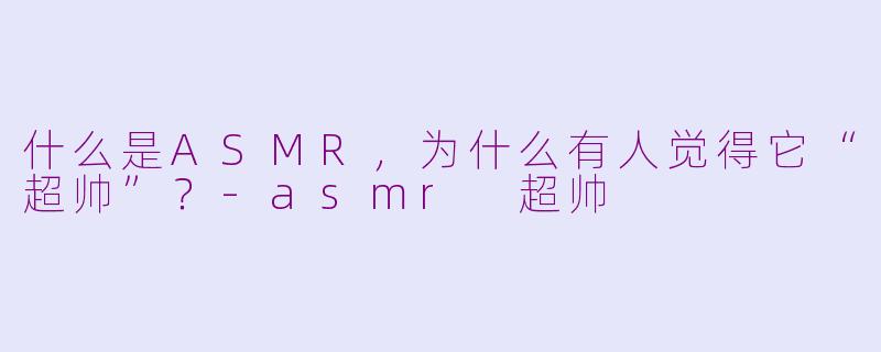 什么是ASMR，为什么有人觉得它“超帅”？-asmr 超帅