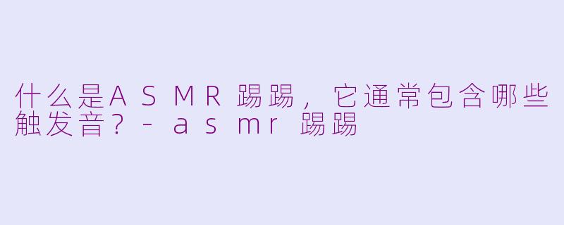 什么是ASMR踢踢，它通常包含哪些触发音？-asmr踢踢