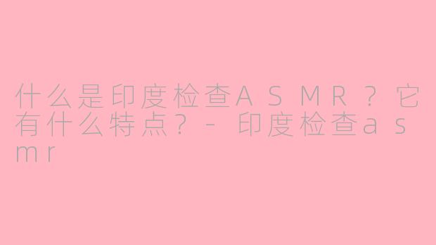 什么是印度检查ASMR？它有什么特点？-印度检查asmr