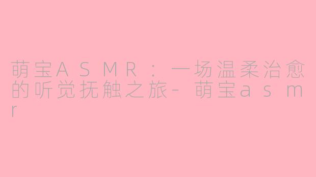 萌宝ASMR:一场温柔治愈的听觉抚触之旅-萌宝asmr