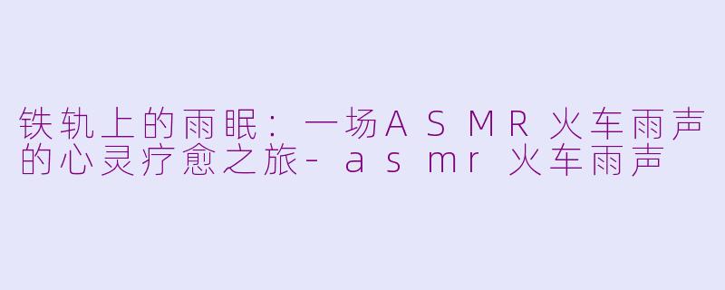 铁轨上的雨眠：一场ASMR火车雨声的心灵疗愈之旅-asmr火车雨声