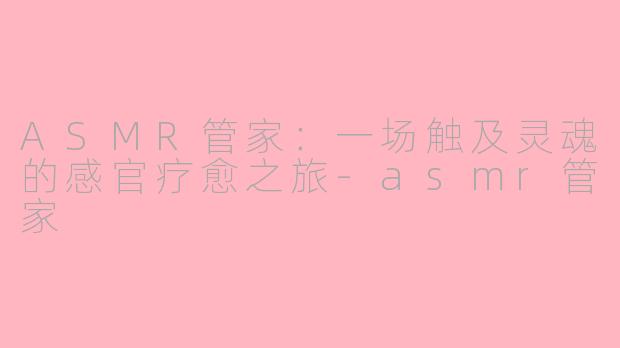 ASMR管家:一场触及灵魂的感官疗愈之旅-asmr管家