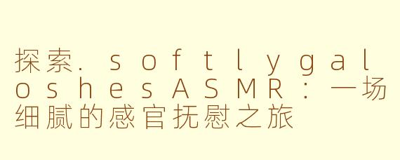 探索.softlygaloshesASMR：一场细腻的感官抚慰之旅