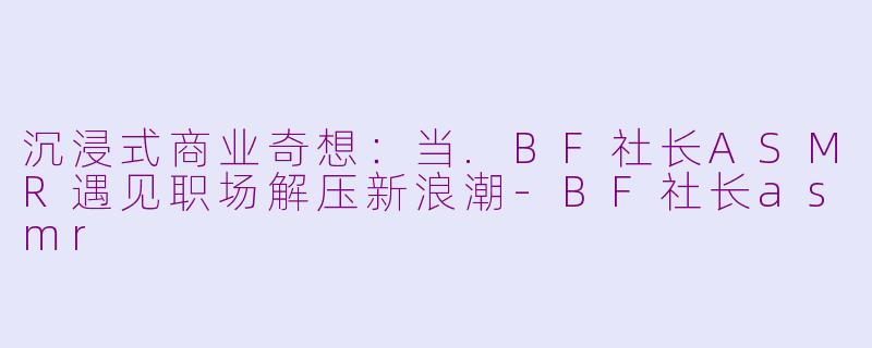 沉浸式商业奇想：当.BF社长ASMR遇见职场解压新浪潮-BF社长asmr