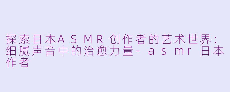 探索日本ASMR创作者的艺术世界：细腻声音中的治愈力量-asmr日本作者