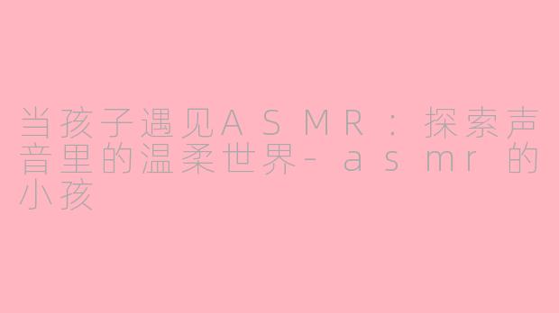 当孩子遇见ASMR：探索声音里的温柔世界-asmr的小孩