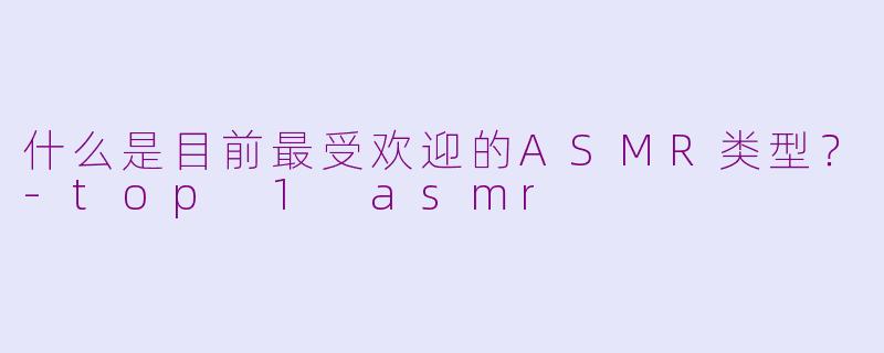 什么是目前最受欢迎的ASMR类型？