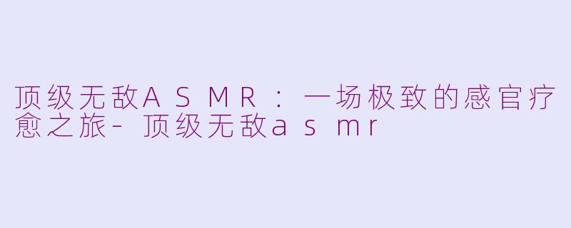 顶级无敌ASMR：一场极致的感官疗愈之旅-顶级无敌asmr