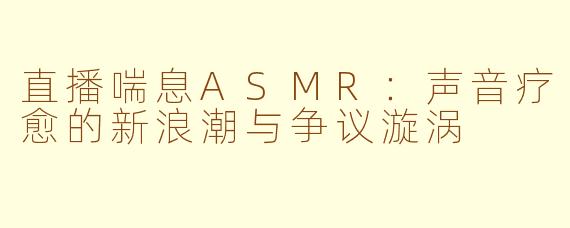直播喘息ASMR：声音疗愈的新浪潮与争议漩涡