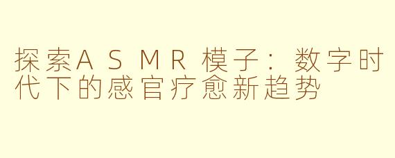 探索ASMR模子：数字时代下的感官疗愈新趋势