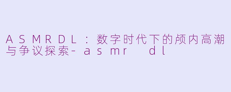 ASMRDL：数字时代下的颅内高潮与争议探索-asmr dl